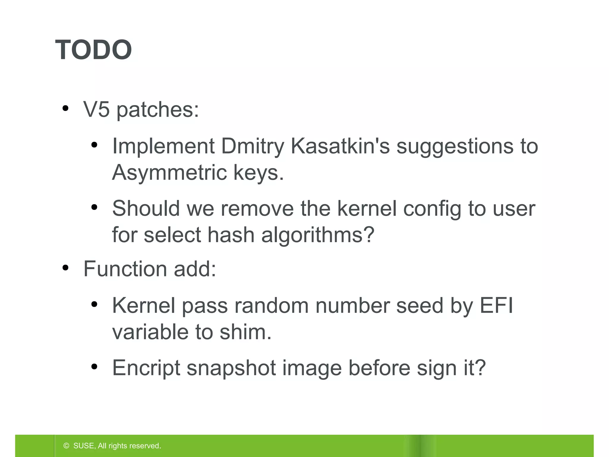 TODO
●

V5 patches:
●

●

●

Implement Dmitry Kasatkin's suggestions to
Asymmetric keys.
Should we remove the kernel config to user
for select hash algorithms?

Function add:
●

●

Kernel pass random number seed by EFI
variable to shim.
Encript snapshot image before sign it?

© SUSE, All rights reserved.

 