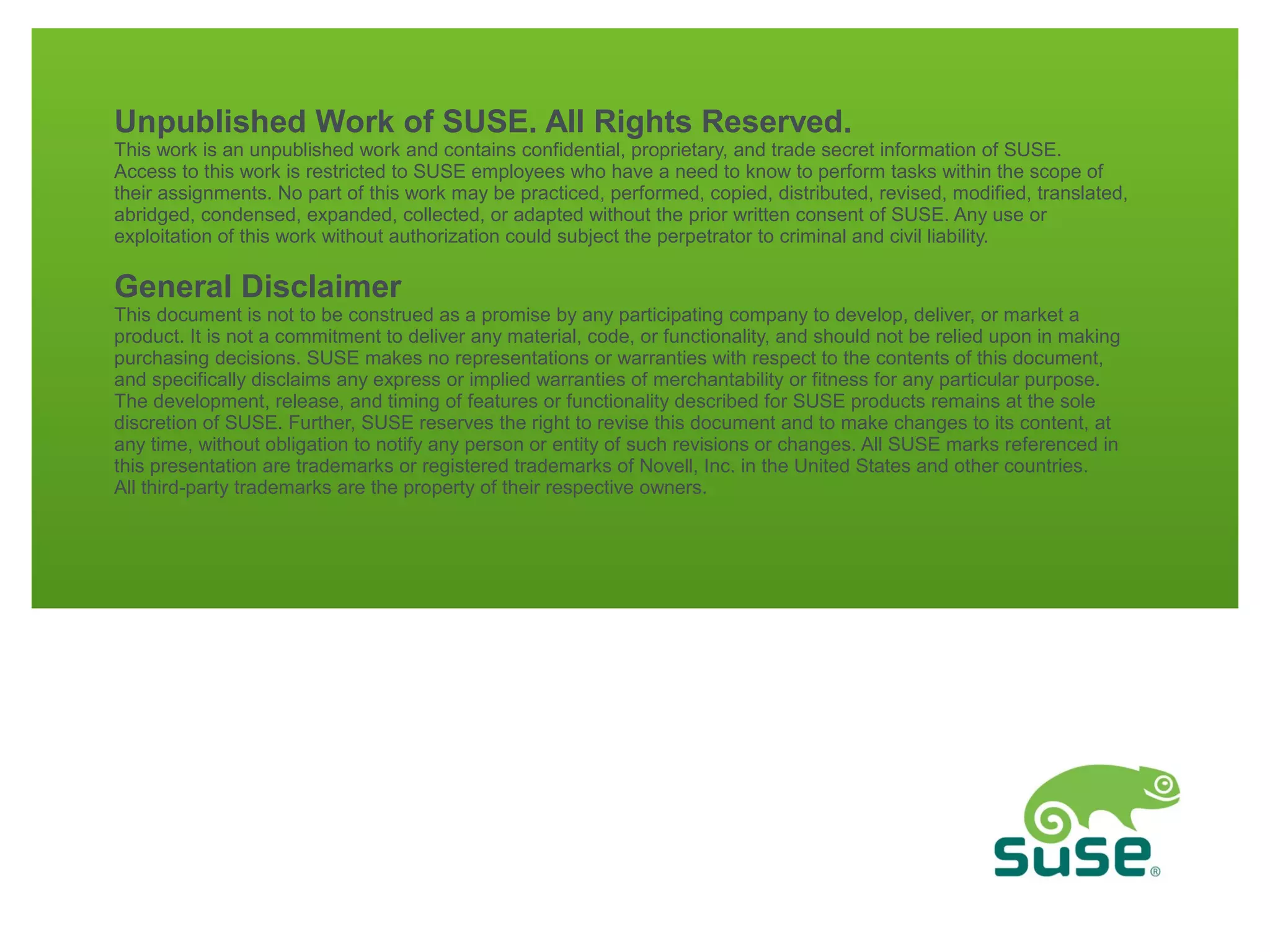 Unpublished Work of SUSE. All Rights Reserved.

This work is an unpublished work and contains confidential, proprietary, and trade secret information of SUSE.
Access to this work is restricted to SUSE employees who have a need to know to perform tasks within the scope of
their assignments. No part of this work may be practiced, performed, copied, distributed, revised, modified, translated,
abridged, condensed, expanded, collected, or adapted without the prior written consent of SUSE. Any use or
exploitation of this work without authorization could subject the perpetrator to criminal and civil liability.

General Disclaimer

This document is not to be construed as a promise by any participating company to develop, deliver, or market a
product. It is not a commitment to deliver any material, code, or functionality, and should not be relied upon in making
purchasing decisions. SUSE makes no representations or warranties with respect to the contents of this document,
and specifically disclaims any express or implied warranties of merchantability or fitness for any particular purpose.
The development, release, and timing of features or functionality described for SUSE products remains at the sole
discretion of SUSE. Further, SUSE reserves the right to revise this document and to make changes to its content, at
any time, without obligation to notify any person or entity of such revisions or changes. All SUSE marks referenced in
this presentation are trademarks or registered trademarks of Novell, Inc. in the United States and other countries.
All third-party trademarks are the property of their respective owners.

 