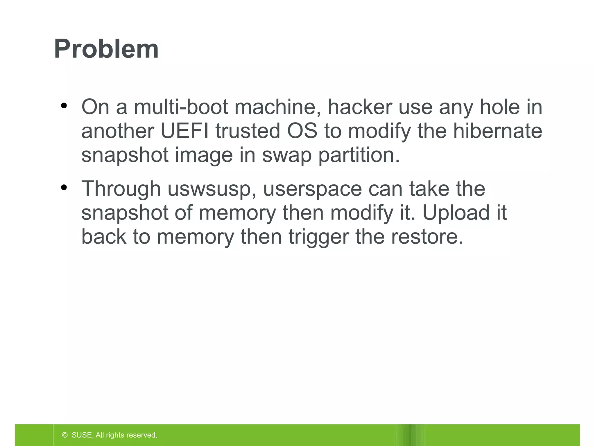 Problem
●

●

On a multi-boot machine, hacker use any hole in
another UEFI trusted OS to modify the hibernate
snapshot image in swap partition.
Through uswsusp, userspace can take the
snapshot of memory then modify it. Upload it
back to memory then trigger the restore.

© SUSE, All rights reserved.

 