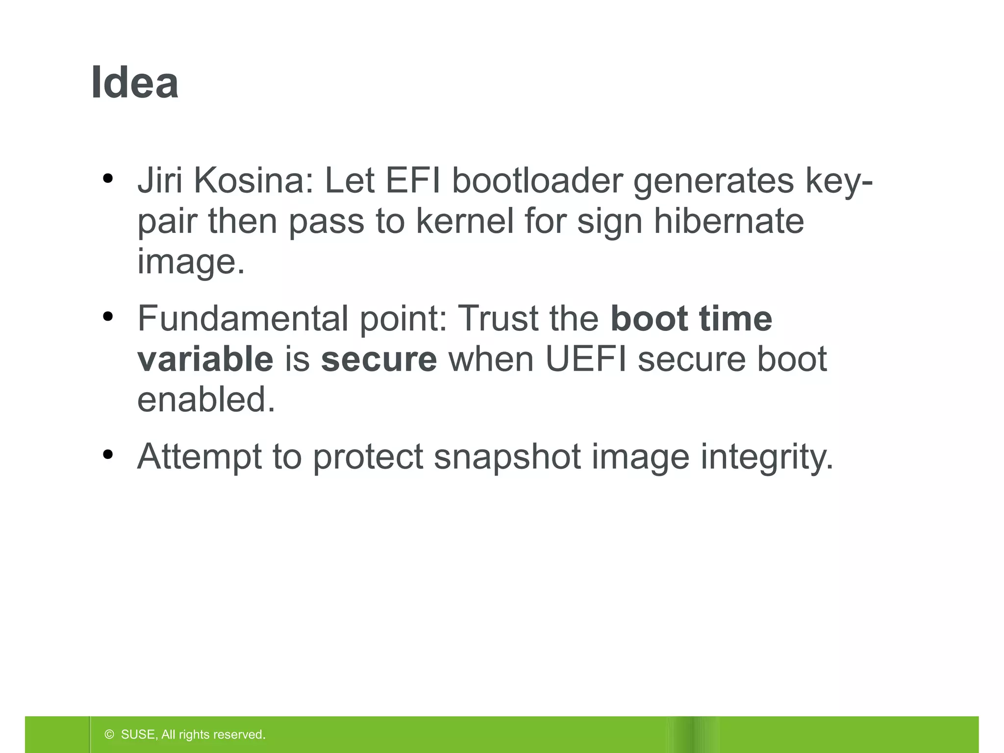 Idea
●

●

●

Jiri Kosina: Let EFI bootloader generates keypair then pass to kernel for sign hibernate
image.
Fundamental point: Trust the boot time
variable is secure when UEFI secure boot
enabled.
Attempt to protect snapshot image integrity.

© SUSE, All rights reserved.

 