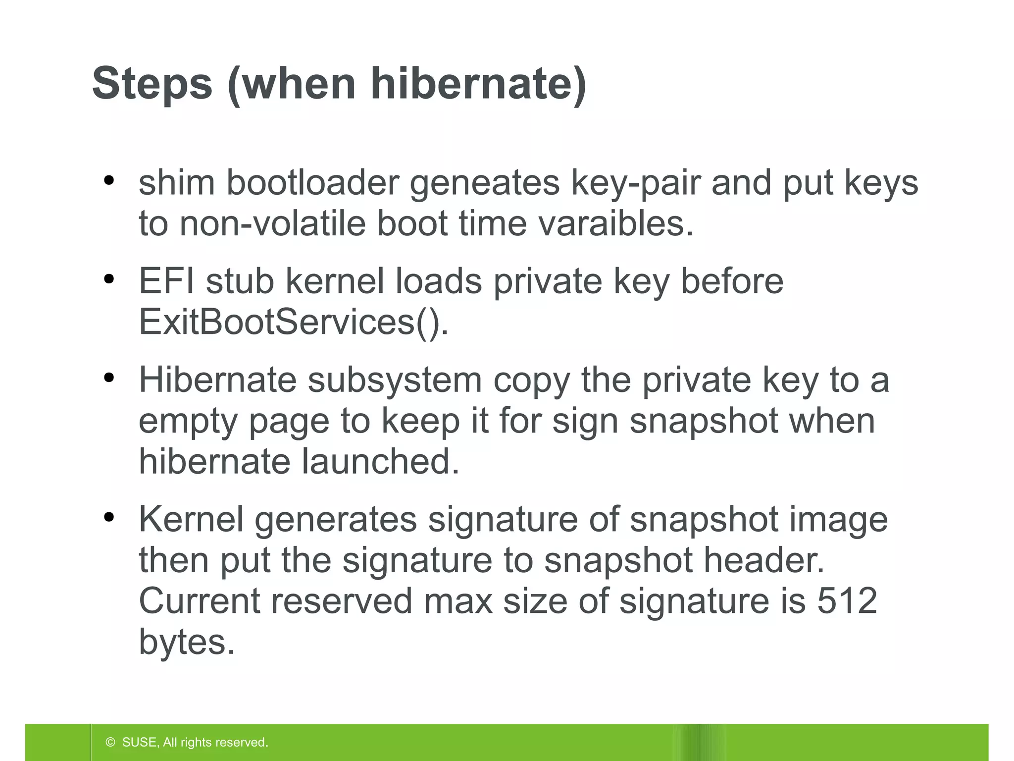 Steps (when hibernate)
●

●

●

●

shim bootloader geneates key-pair and put keys
to non-volatile boot time varaibles.
EFI stub kernel loads private key before
ExitBootServices().
Hibernate subsystem copy the private key to a
empty page to keep it for sign snapshot when
hibernate launched.
Kernel generates signature of snapshot image
then put the signature to snapshot header.
Current reserved max size of signature is 512
bytes.

© SUSE, All rights reserved.

 
