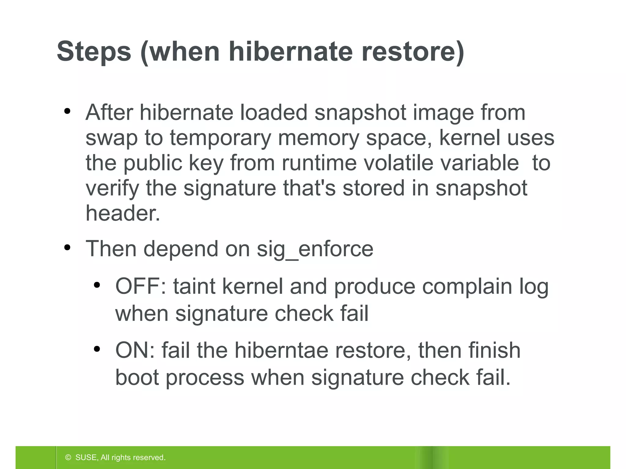 Steps (when hibernate restore)
●

●

After hibernate loaded snapshot image from
swap to temporary memory space, kernel uses
the public key from runtime volatile variable to
verify the signature that's stored in snapshot
header.
Then depend on sig_enforce
●

●

OFF: taint kernel and produce complain log
when signature check fail
ON: fail the hiberntae restore, then finish
boot process when signature check fail.

© SUSE, All rights reserved.

 