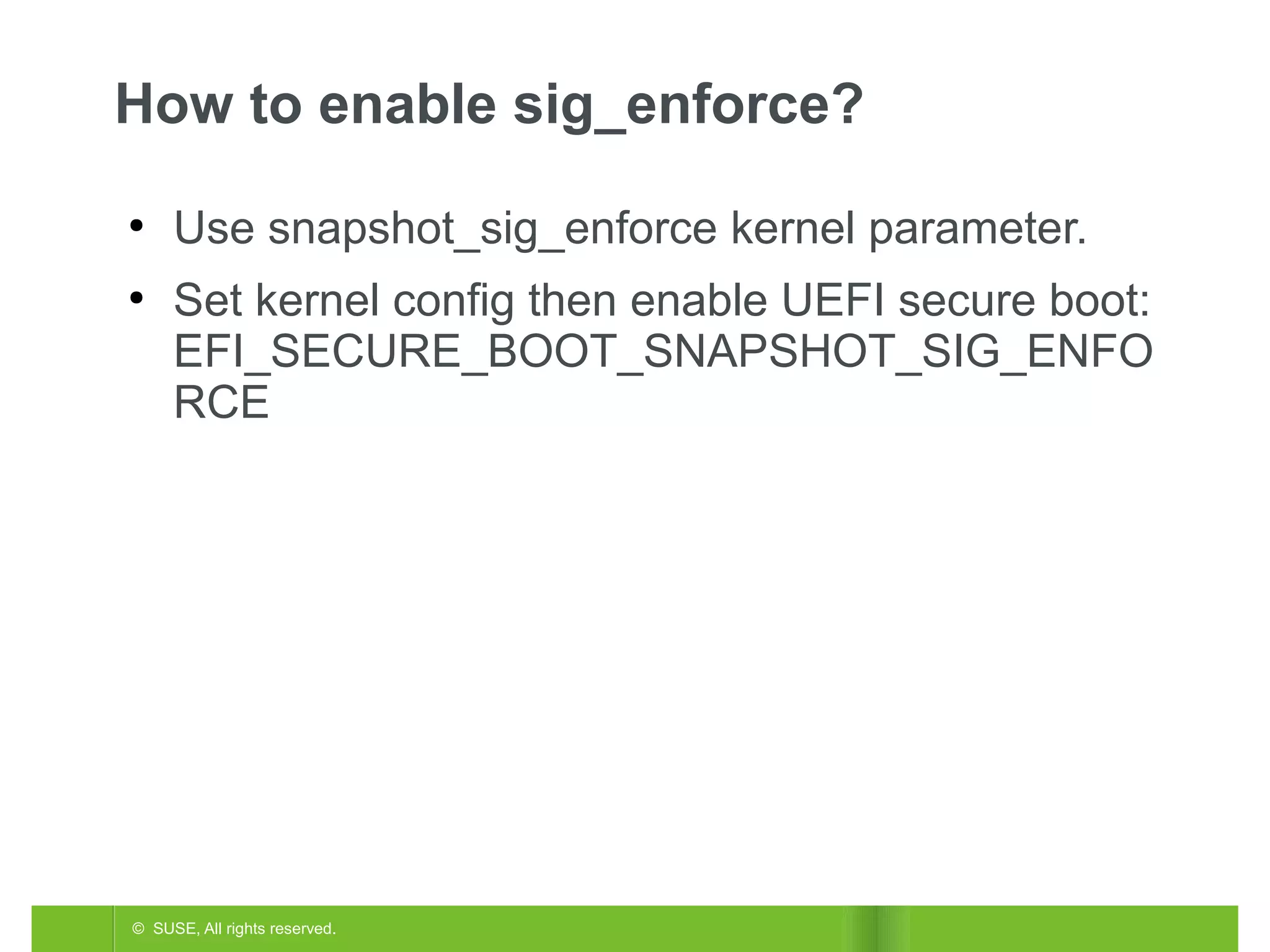 How to enable sig_enforce?
●

●

Use snapshot_sig_enforce kernel parameter.
Set kernel config then enable UEFI secure boot:
EFI_SECURE_BOOT_SNAPSHOT_SIG_ENFO
RCE

© SUSE, All rights reserved.

 