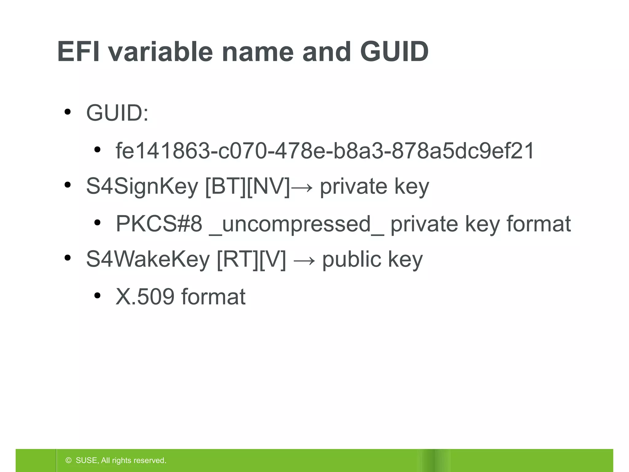 EFI variable name and GUID
●

GUID:
●

●

S4SignKey [BT][NV]→ private key
●

●

fe141863-c070-478e-b8a3-878a5dc9ef21
PKCS#8 _uncompressed_ private key format

S4WakeKey [RT][V] → public key
●

X.509 format

© SUSE, All rights reserved.

 