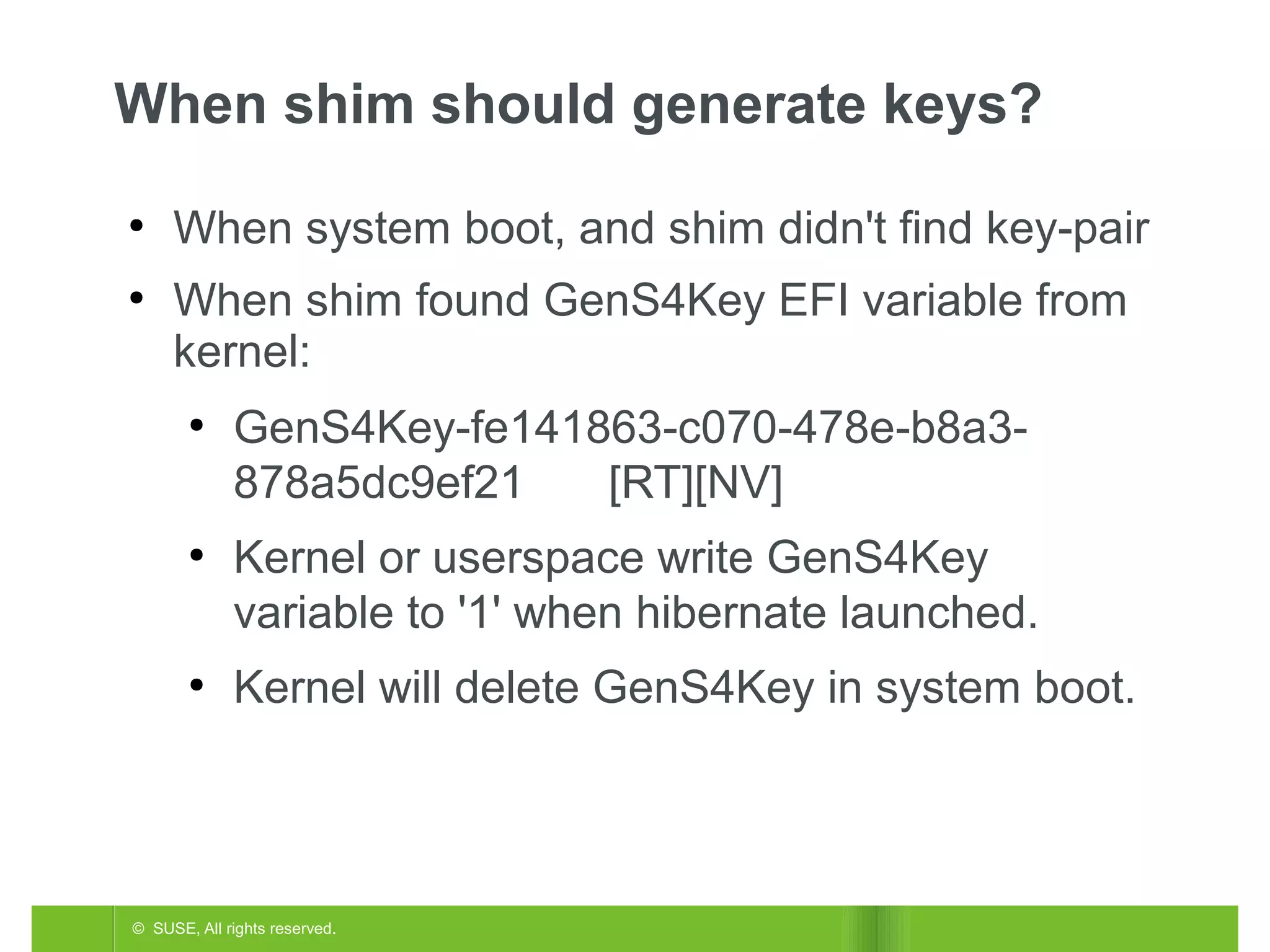 When shim should generate keys?
●

●

When system boot, and shim didn't find key-pair
When shim found GenS4Key EFI variable from
kernel:
●

●

●

GenS4Key-fe141863-c070-478e-b8a3878a5dc9ef21
[RT][NV]
Kernel or userspace write GenS4Key
variable to '1' when hibernate launched.
Kernel will delete GenS4Key in system boot.

© SUSE, All rights reserved.

 
