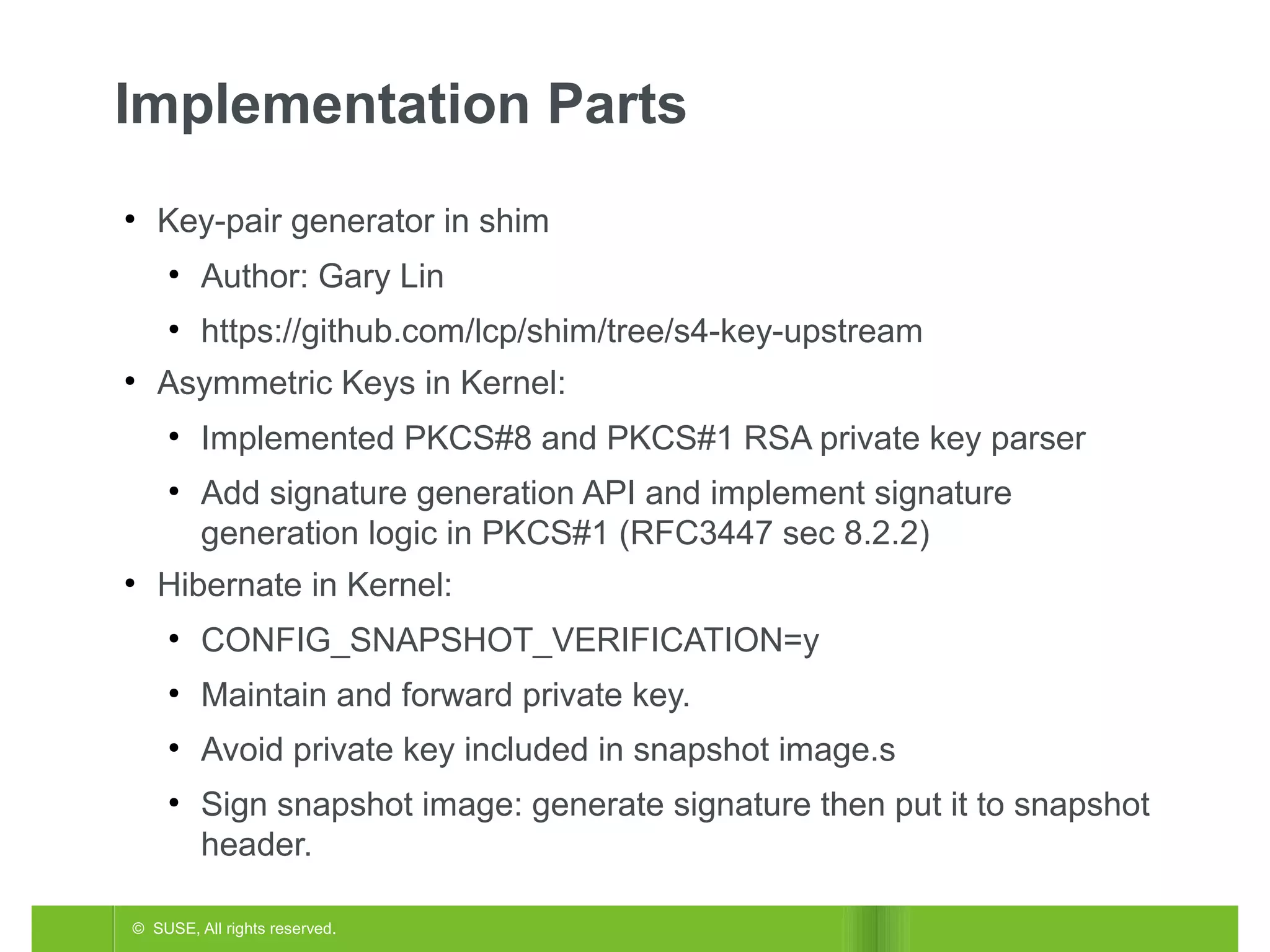 Implementation Parts
●

Key-pair generator in shim
●

●

●

Author: Gary Lin
https://github.com/lcp/shim/tree/s4-key-upstream

Asymmetric Keys in Kernel:
●

●

●

Implemented PKCS#8 and PKCS#1 RSA private key parser
Add signature generation API and implement signature
generation logic in PKCS#1 (RFC3447 sec 8.2.2)

Hibernate in Kernel:
●

CONFIG_SNAPSHOT_VERIFICATION=y

●

Maintain and forward private key.

●

Avoid private key included in snapshot image.s

●

Sign snapshot image: generate signature then put it to snapshot
header.

© SUSE, All rights reserved.

 