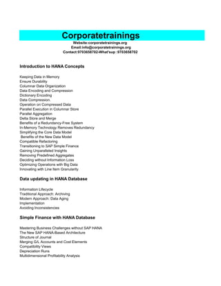 Website:corporatetrainings.org
Email:info@corporatetrainings.org
Contact:9703658702-What'sup :9703658702
Introduction to HANA Concepts
Keeping Data in Memory
Ensure Durability
Columnar Data Organization
Data Encoding and Compression
Dictionary Encoding
Data Compression.
Operation on Compressed Data
Parallel Execution in Columnar Store
Parallel Aggregation
Delta Store and Merge
Benefits of a Redundancy-Free System
In-Memory Technology Removes Redundancy
Simplifying the Core Data Model
Benefits of the New Data Model
Compatible Refactoring
Transitioning to SAP Simple Finance
Gaining Unparalleled Insights
Removing Predefined Aggregates
Deciding without Information Loss
Optimizing Operations with Big Data
Innovating with Line Item Granularity
Data updating in HANA Database
Information Lifecycle
Traditional Approach: Archiving
Modern Approach: Data Aging
Implementation
Avoiding Inconsistencies
Simple Finance with HANA Database
Mastering Business Challenges without SAP HANA
The New SAP HANA-Based Architecture
Structure of Journal
Merging G/L Accounts and Cost Elements
Compatibility Views
Depreciation Runs
Multidimensional Profitability Analysis
Corporatetrainings
 