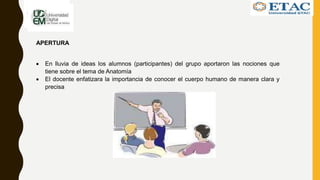 APERTURA
 En lluvia de ideas los alumnos (participantes) del grupo aportaron las nociones que
tiene sobre el tema de Anatomía
 El docente enfatizara la importancia de conocer el cuerpo humano de manera clara y
precisa
 