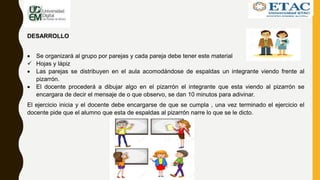 DESARROLLO
 Se organizará al grupo por parejas y cada pareja debe tener este material
 Hojas y lápiz
 Las parejas se distribuyen en el aula acomodándose de espaldas un integrante viendo frente al
pizarrón.
 El docente procederá a dibujar algo en el pizarrón el integrante que esta viendo al pizarrón se
encargara de decir el mensaje de o que observo, se dan 10 minutos para adivinar.
El ejercicio inicia y el docente debe encargarse de que se cumpla , una vez terminado el ejercicio el
docente pide que el alumno que esta de espaldas al pizarrón narre lo que se le dicto.
 
