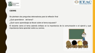 CIERRE
Se plantean dos preguntas detonadoras para la reflexión final
¿Qué aprendieron del tema?
¿Qué nuevo aprendizaje se llevan sobre el tema expuesto?
El docente cierra el tema asiendo énfasis en la importancia de la comunicación e el ejerció y qué
importancia tiene aprender sobre su carrera.
 