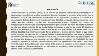 CONCLUSIÓN
Como conclusión la Didáctica Crítica, es un proceso de acciones comunicativas emanadas por la
teoría crítica, con el fin de analizar la práctica docente, descubrir el contexto y las teorías que la
atraviesan, purificar las distorsiones subyacentes en su aplicación y mejorarla con vistas a la
emancipación de los individuos y de la sociedad. Esta didáctica nos ayuda a tomar conciencia sobre
cuáles son las prácticas con las que desvalorizamos nuestra profesión. La construcción
metodológica de la clase (no una simple planificación por casilleros de modo de facilitar el control)
permite que afloren, además de las regularidades, lo singular, lo que les es propio. El desafío es
ayudar a las alumnas y alumnos a decir lo que hacen y lo que piensan que deben hacer. Así el
análisis didáctico, le permitirá adueñarse de sus prácticas y explicar por qué hacen lo que hacen,
prever, dominar, dar razones. Es un tipo de análisis profesional que busca relacionar al sujeto con
las personas, la institución y la situación en la que está. Analizar una situación educativa implica ver
las teorías que atraviesan esa situación, en una didáctica de sujetos. La posibilidad de hacer
compartido y público el proceso, permite una comunidad de representaciones y por lo tanto de un
proyecto mutuo. Si la didáctica es socio crítica, debe analizar la sociedad u orden social en el que
vivimos. Analizar críticamente el orden social imperante, significa no estar de acuerdo con todo el
sistema o con varios de sus elementos.
 