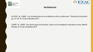 REFERENCIAS
KLAFKI. W. (1986). “Los fundamentos de una didáctica crítico constructiva”. Revista de Educación.
pp. 37-79. El 15 de noviembre 2017.
CARR, W. (1999). Una teoría para la educación. Hacia una investigación educativa crítica. Madrid:
Morata. El 15 de noviembre 2017.
 