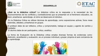 DESARROLLO
¿Qué es la didáctica crítica? La didáctica crítica es la respuesta a la necesidad de los
reconocimientos de los conflictos y contradicciones que se presentan en el fenómeno educativo, es
decir, enseñanza- aprendizaje, el cómo se desenvare el individuo.
En la Didáctica Critica se utilizan técnicas de aprendizaje, como exposiciones activas, foros meas
redondas, debates y enseñanza en grupos.
El profesor debe de ser reflexivo, crítico y comprometido, trabaja en equipo y agente de cambio y
mediador.
El alumno debe de ser participativo, critico, analítico.
La forma de Evaluación de la Didáctica critica emplea diversas formas de evidencias como:
distinción, acreditación y evaluación, es un proceso individual y grupal, propicia el auto conciencia de
su aprendizaje.
 