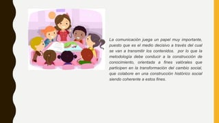 La comunicación juega un papel muy importante,
puesto que es el medio decisivo a través del cual
se van a transmitir los contenidos. por lo que la
metodología debe conducir a la construcción de
conocimiento, orientada a fines valórales que
participen en la transformación del cambio social,
que colabore en una construcción histórico social
siendo coherente a estos fines.
 