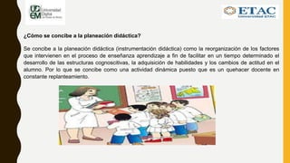 ¿Cómo se concibe a la planeación didáctica?
Se concibe a la planeación didáctica (instrumentación didáctica) como la reorganización de los factores
que intervienen en el proceso de enseñanza aprendizaje a fin de facilitar en un tiempo determinado el
desarrollo de las estructuras cognoscitivas, la adquisición de habilidades y los cambios de actitud en el
alumno. Por lo que se concibe como una actividad dinámica puesto que es un quehacer docente en
constante replanteamiento.
 