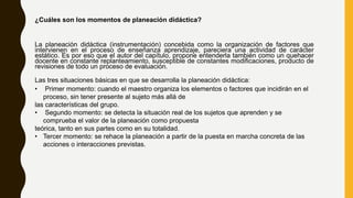 ¿Cuáles son los momentos de planeación didáctica?
La planeación didáctica (instrumentación) concebida como la organización de factores que
intervienen en el proceso de enseñanza aprendizaje, pareciera una actividad de carácter
estático. Es por eso que el autor del capítulo, propone entenderla también como un quehacer
docente en constante replanteamiento, susceptible de constantes modificaciones, producto de
revisiones de todo un proceso de evaluación.
Las tres situaciones básicas en que se desarrolla la planeación didáctica:
• Primer momento: cuando el maestro organiza los elementos o factores que incidirán en el
proceso, sin tener presente al sujeto más allá de
las características del grupo.
• Segundo momento: se detecta la situación real de los sujetos que aprenden y se
comprueba el valor de la planeación como propuesta
teórica, tanto en sus partes como en su totalidad.
• Tercer momento: se rehace la planeación a partir de la puesta en marcha concreta de las
acciones o interacciones previstas.
 