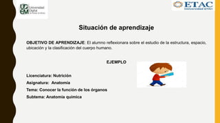 Situación de aprendizaje
OBJETIVO DE APRENDIZAJE: El alumno reflexionara sobre el estudio de la estructura, espacio,
ubicación y la clasificación del cuerpo humano.
EJEMPLO
Licenciatura: Nutrición
Asignatura: Anatomía
Tema: Conocer la función de los órganos
Subtema: Anatomía química
 