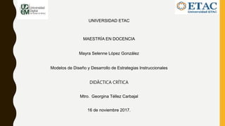 UNIVERSIDAD ETAC
MAESTRÍA EN DOCENCIA
Mayra Selenne López González
Modelos de Diseño y Desarrollo de Estrategias Instruccionales
DIDÁCTICA CRÍTICA
Mtro. Georgina Téllez Carbajal
16 de noviembre 2017.
 