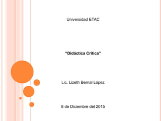 Universidad ETAC
“Didáctica Crítica”
Lic. Lizeth Bernal López
8 de Diciembre del 2015
 