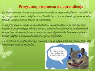 Es importante que al elaborar programas de estudio se tenga claridad en la concepción de
aprendizaje que se quiere adoptar. Para la didáctica crítica, el aprendizaje no es un estado
final del alumno, sino un proceso en construcción.
A los programas de estudio en el contexto de la didáctica crítica se les entiende como
propuestas de aprendizaje mínimas que el estudiante debe alcanzar en un determinado
tiempo, pero de ninguna forma se consideran como algo acabado, la intención es que se
puedan adaptar a la realidad social en la que se implantan.
Su carácter es de ejemplo, flexible y dinámico. Son un reflejo fiel de los grandes propósitos
que persigue un plan de estudios.
S
Programa, propuesta de aprendizaje
 