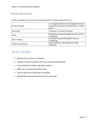Project 1: Executive Dashboard Solution
Page | 9
Brands affecting CDL
TrackR is wearable tech, and there are many competitors involved. Some of them are:
Proteus Discover
It is a digital medicine made of ingestible sensors,
wearable sensor patch and application on mobile
phone
Neurotech Innovator of in-home EEG setups
Athos
Wearables health technology that comes in form
of clothing
Atlas Tracking
Use Body sensing technology for exercise
monitoring
Matrix Powerwatch 2
Top competitor in thermoelectric energy
efficiency
The As-Is Principles
• Measurement of success in operations
• Exposure to report circulation which uses computer-based methods
• A vision towards the better-supervised company
• Make sure to improve their product sales
• Issues or ideas which would help in the project
• Meeting all the executives at least three times per week
 
