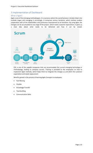 Project 1: Executive Dashboard Solution
Page | 22
3.Implementation of Dashboard
What is Agile?
Agile is one of the emerging methodologies. It is a process where the overall process is broken down into
multiple stages and managing it accordingly. It comprises various iterations, which involves endless
cooperation with all the stakeholders and continuous improvement at all iterations. By using Agile, the
changes can be accumulated at any stage of the project, which meets customer expectations. It gives us
a clear idea about what needs to be delivered and how it can be solved.
CDL is one of the capable companies that can accommodate the current emerging technology or
methodology, leading to company success. Training is provided to the employees on how to
implement Agile methods, which helps them to integrate the changes as and when the customer
expectation and needs replacement.
Benefits gained in the process of learning Agile Concepts to employees:
• Fast Moving
• Flexible
• Knowledge Transfer
• Teambuilding
• Communication Skills
 