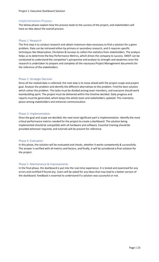 Project 1: Executive Dashboard Solution
Page | 23
Implementation Process:
The below phases explain how the process leads to the success of the project, and stakeholders will
have an idea about the overall process.
Phase 1: Research
The first step is to conduct research and obtain maximum data necessary to find a solution for a given
problem. Data can be retrieved either by primary or secondary research, and it requires specific
techniques like Observation, Elicitation & Surveys to collect the statistics from stakeholders. The analysis
helps us to determine the Key Performance Metrics, which drives the company to success. SWOT can be
conducted to understand the competitor’s perspective and analyze its strength and weakness once the
research is undertaken to prepare and complete all the necessary Project Management documents for
the reference of the stakeholders.
Phase 2: Strategic Decision
Once all the related data is collected, the next step is to move ahead with the project scope and project
goal. Analyze the problem and identify the different alternatives to the problem. Find the best solution
which solves the problem. The tasks must be divided among team members, and everyone should work
teambuilding spirit. The project must be delivered within the timeline decided. Daily progress and
reports must be generated, which keeps the whole team and stakeholders updated. This maintains
peace among stakeholders and enhances communication.
Phase 3: Implementation
Once the goal and scope are decided, the next most significant part is implementation. Identify the most
critical performance metrics needed for the project to create a dashboard. The solution being
implemented should be compatible with all hardware and software. Essential training should be
provided wherever required, and tutorials will be present for reference.
Phase 4: Evaluation
In this phase, the solution will be evaluated and checks, whether it works competently & successfully.
The answer is verified with all metrics and factors, and finally, it will be considered a final solution for
the project.
Phase 5: Maintenance & Improvements
In the final phase, the dashboard is put into the real-time experience. It is tested and examined for any
errors and rectified if found any. Users will be asked for any ideas that may lead to a better version of
the dashboard. Feedback is essential to understand if a solution was successful or not.
 