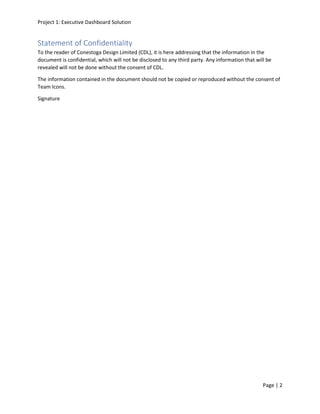 Project 1: Executive Dashboard Solution
Page | 2
Statement of Confidentiality
To the reader of Conestoga Design Limited (CDL), it is here addressing that the information in the
document is confidential, which will not be disclosed to any third party. Any information that will be
revealed will not be done without the consent of CDL.
The information contained in the document should not be copied or reproduced without the consent of
Team Icons.
Signature
 