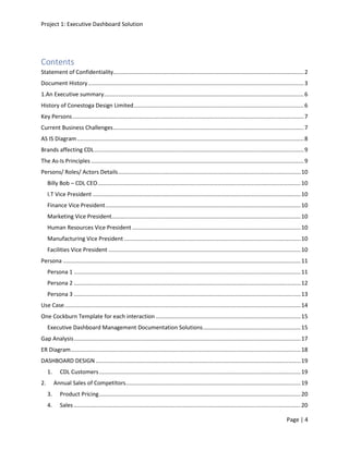 Project 1: Executive Dashboard Solution
Page | 4
Contents
Statement of Confidentiality.........................................................................................................................2
Document History.........................................................................................................................................3
1.An Executive summary...............................................................................................................................6
History of Conestoga Design Limited............................................................................................................6
Key Persons...................................................................................................................................................7
Current Business Challenges.........................................................................................................................7
AS IS Diagram................................................................................................................................................8
Brands affecting CDL.....................................................................................................................................9
The As-Is Principles .......................................................................................................................................9
Persons/ Roles/ Actors Details....................................................................................................................10
Billy Bob – CDL CEO.................................................................................................................................10
I.T Vice President ....................................................................................................................................10
Finance Vice President............................................................................................................................10
Marketing Vice President........................................................................................................................10
Human Resources Vice President ...........................................................................................................10
Manufacturing Vice President ................................................................................................................10
Facilities Vice President ..........................................................................................................................10
Persona .......................................................................................................................................................11
Persona 1 ................................................................................................................................................11
Persona 2 ................................................................................................................................................12
Persona 3 ................................................................................................................................................13
Use Case......................................................................................................................................................14
One Cockburn Template for each interaction ............................................................................................15
Executive Dashboard Management Documentation Solutions..............................................................15
Gap Analysis................................................................................................................................................17
ER Diagram..................................................................................................................................................18
DASHBOARD DESIGN ..................................................................................................................................19
1. CDL Customers................................................................................................................................19
2. Annual Sales of Competitors...............................................................................................................19
3. Product Pricing................................................................................................................................20
4. Sales ................................................................................................................................................20
 