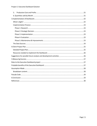 Project 1: Executive Dashboard Solution
Page | 5
5. Production Cost and Profits............................................................................................................21
6. Quantities sold by Month ...................................................................................................................21
3.Implementation of Dashboard.................................................................................................................22
What is Agile? .........................................................................................................................................22
Implementation Process:........................................................................................................................23
Phase 1: Research ...............................................................................................................................23
Phase 2: Strategic Decision.................................................................................................................23
Phase 3: Implementation....................................................................................................................23
Phase 4: Evaluation.............................................................................................................................23
Phase 5: Maintenance & Improvements ............................................................................................23
The Data Sources ....................................................................................................................................24
4.Client Project Plan....................................................................................................................................25
Detailed Project Plan...............................................................................................................................25
Resources needed to implement the Dashboard...................................................................................26
Suggestions for possible future analysis and development activities ........................................................26
5.Measuring Success...................................................................................................................................27
Risks to the Executive Dashboard project ..................................................................................................27
Probable benefits of the Executive Dashboard ..........................................................................................27
Assumption Made.......................................................................................................................................28
Breakdown content.................................................................................................................................28
Pseudo Code ...............................................................................................................................................29
6.Conclusion................................................................................................................................................29
References ..................................................................................................................................................30
 