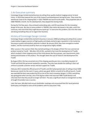 Project 1: Executive Dashboard Solution
Page | 6
1.An Executive summary
Conestoga Design limited started business by selling three quality medical imaging scanner to local
clinics. In 2014 they lowered the cost of the research and development during this year. They move the
warehouse close to the shipping dock. In 2015 TRACKR was launch to the public. They projected sales of
5000 TRACKR a month. For the development, they skipped the testing mode.
During the first few years, they achieved outstanding sales, and CES was known for the innovative
design of the year. But due to some problem in TRACKR, they notice decreased in the sales, and if this
continues, then that think they might become bankrupt. To overcome this problem, CDL tries their best
and doing everything they can to regain their business.
History of Conestoga Design Limited
Conestoga Design Limited (CDL) started its business in January 1998 by building and selling three custom
made medical imagery scanners of high quality and slowly started to gain reputation in the market by
focusing on quality and excellent attention to detail. By January 2014, they have emerged as market
leaders, and the machinery build by them are recognized as highly reliable.
After success in the scanners field, they started working on the designs of their first non-commercial
product named as TrackR. Billy Bob, CEO of CDL, wanted to fast-track the development of TrackR,
which resulted in them skipping some of the initial phases like focus groups, user requirements, beta
testing and elicitation of the product. This brought down the cost of research and development for
TrackR.
By August 2014, CDL has converted one of the shipping warehouses into a manufacturing plant of
TrackR and hired the personnel needed for assembly. They also have double the staffing in their call
centres to provide customer service and tech support for TrackR,
February 2015 marked the official launch of TrackR, and CDL had projected sales of selling at least 5000
devices per month for the next 2.5 years, which was good. Within a month of its official launch, TrackR
was awarded the best new product by CES as one of the most innovative designs. In 2016, everything
was going great when one day, one of the big box sellers had returned 7000 TrackR devices and
informed them that they would no longer sell them. This was a significant shock to management as they
all taught the product was a success.
Later that year, Billy Bob held annual stockholder meetings and announced that CDL faced potential
bankruptcy and hoped to solve all the problems with his executives' help.
 