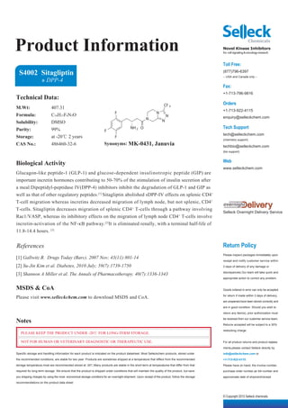 Product Information                                                                                                                              Novel Kinase Inhibitors
                                                                                                                                                 for cell signaling & oncology research


                                                                                                                                                 Toll Free:
  S4002 Sitagliptin                                                                                                                              (877)796-6397
                                                                                                                                                 -- USA and Canada only --
                    » DPP-4
                                                                                                                                                 Fax:
                                                                                                                                                 +1-713-796-9816
Technical Data:
                                                                                                                     CF 3                        Orders
M.Wt:                      407.31
                                                                                                                                                 +1-713-922-4115
                                                                              F                                N
Formula:                   C16H15F6N5O                                                                                  N                        enquiry@selleckchem.com
                                                                                                       N            N
Solubility:                DMSO
Purity:                    99%                                                            NH 2 O                                                 Tech Support
                                                                      F
                                                                                                                                                 tech@selleckchem.com
Storage:                   at -20℃ 2 years                                    F
                                                                                                                                                 (chemistry support)
CAS No.:                   486460-32-6                                Synonyms: MK-0431,                      Januvia                            techbio@selleckchem.com
                                                                                                                                                 (bio support)


                                                                                                                                                 Web
Biological Activity
                                                                                                                                                 www.selleckchem.com
Glucagon-like peptide-1 (GLP-1) and glucose-dependent insulinotropic peptide (GIP) are
important incretin hormones contributing to 50-70% of the stimulation of insulin secretion after
a meal.Dipeptidyl-peptidase IV(DPP-4) inhibitors inhibit the degradation of GLP-1 and GIP as
well as that of other regulatory peptides.[1] Sitagliptin abolished sDPP-IV effects on splenic CD4+
T-cell migration whereas incretins decreased migration of lymph node, but not splenic, CD4+
T-cells. Sitagliptin decreases migration of splenic CD4 + T-cells through a pathway involving
                                                                                                                                                 Selleck Overnight Delivery Service
Rac1/VASP, whereas its inhibitory effects on the migration of lymph node CD4+ T-cells involve
incretin-activation of the NF-κB pathway.[2]It is eliminated renally, with a terminal half-life of
11.8-14.4 hours. [3]


References                                                                                                                                       Return Policy
                                                                                                                                                 Please inspect packages immediately upon
[1] Gallwitz B. Drugs Today (Barc). 2007 Nov; 43(11):801-14
                                                                                                                                                 receipt and notify customer service within
[2] Su-Jin Kim et al. Diabetes, 2010 July; 59(7):1739-1750                                                                                       3 days of delivery of any damage or

                                                                                                                                                 discrepancies.Our team will take quick and
[3] Shannon A Miller et al. The Annals of Pharmacotherapy. 40(7):1336-1343
                                                                                                                                                 appropriate action to correct any problem.


MSDS & CoA                                                                                                                                       Goods ordered in error can only be accepted

Please visit www.selleckchem.com to download MSDS and CoA.                                                                                       for return if made within 3 days of delivery,

                                                                                                                                                 are unopened,have been stored correctly and

                                                                                                                                                 are in good condition. Should you wish to

                                                                                                                                                 return any item(s), prior authorization must

Notes                                                                                                                                            be received from our customer service team.

                                                                                                                                                 Returns accepted will be subject to a 30%

                                                                                                                                                 restocking charge.
   PLEASE KEEP THE PRODUCT UNDER -20℃ FOR LONG-TERM STORAGE.

   NOT FOR HUMAN OR VETERINARY DIAGNOSTIC OR THERAPEUTIC USE.                                                                                    For all product returns and product replace-

                                                                                                                                                 ments,please contact Selleck directly by
Specific storage and handling information for each product is indicated on the product datasheet. Most Selleckchem products, stored under        info@selleckchem.com or
the recommended conditions, are stable for two year. Products are sometimes shipped at a temperature that differs from the recommended           +1-713-922-4115.
storage temperature,most are recommended stored at -20℃.Many products are stable in the short-term at temperatures that differ from that         Please have on hand, the invoice number,
required for long-term storage. We ensure that the product is shipped under conditions that will maintain the quality of the product, but save   purchase order number,air bill number and
you shipping charges by using the most economical storage conditons for an overnight shipment. Upon receipt of the product, follow the storage   approximate date of shipment/receipt.
recommendations on the product data sheet.



                                                                                                                                                 © Copyright 2010 Selleck chemicals
 