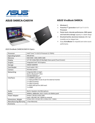 ASUS S400CA-CA051H
ASUS VivoBook (S400CA-CA051H ) Specs:
Processor Intel® Core™ i5 3317U Processor (1.73GHz)
Operating System W8 (64 bit)
Memory 6GB (4GB + 2GB ) DDR3 1600
Display 14" HD (1366x768) LED Backlight Glare panel (Touch Screen)
Graphic Integrated Intel® HD Graphics
Storage 500GB 5400RPM
Card Reader Card reader ( SD )
Camera HD Web Camera
Networking Integrated 802.11 b/g/n
Built-in Bluetooth™ V4.0
10/100/1000 Base T
Interfaces 1 x COMBO audio jack
1 x VGA port/Mini D-sub 15-pin for external monitor
1 x USB 3.0 port(s)
2 x USB 2.0 port(s)
1 x RJ45 LAN Jack for LAN insert
1 x HDMI
Audio Built-in Speakers And Microphone
Battery 44WHrs, 4000mAH, 3s1P, 3 Cell Li-ion Battery pack
Power Adapter Output: 19V DC,3.42A, 65W
Input: 100-240 V AC, 50/60 Hz universal
Dimensions, Weight 33.9cm (W) x 23.9cm (D) x 2.00cm (H); 1.83KG
Manufacturing Warranty 1 Year Warranty
Accessory -
ASUS VivoBook S400CA
Windows 8
Powerful 3
rd
generation Intel® Core™ i5 3317U
Processor
Packs touch, discrete performance, SSD speed,
and hard drive storage capacity in a sleek design
Brushed-hairline aluminium textures offer high
durability and an elegant look
Enjoy SonicMaster for impactful and richer sound
performance.
 