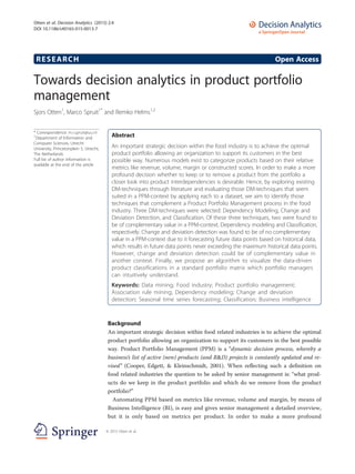 RESEARCH Open Access
Towards decision analytics in product portfolio
management
Sjors Otten1
, Marco Spruit1*
and Remko Helms1,2
* Correspondence: m.r.spruit@uu.nl
1
Department of Information and
Computer Sciences, Utrecht
University, Princetonplein 5, Utrecht,
The Netherlands
Full list of author information is
available at the end of the article
Abstract
An important strategic decision within the food industry is to achieve the optimal
product portfolio allowing an organization to support its customers in the best
possible way. Numerous models exist to categorize products based on their relative
metrics like revenue, volume, margin or constructed scores. In order to make a more
profound decision whether to keep or to remove a product from the portfolio a
closer look into product interdependencies is desirable. Hence, by exploring existing
DM-techniques through literature and evaluating those DM-techniques that seem
suited in a PPM-context by applying each to a dataset, we aim to identify those
techniques that complement a Product Portfolio Management process in the food
industry. Three DM-techniques were selected: Dependency Modeling, Change and
Deviation Detection, and Classification. Of these three techniques, two were found to
be of complementary value in a PPM-context, Dependency modeling and Classification,
respectively. Change and deviation detection was found to be of no complementary
value in a PPM-context due to it forecasting future data points based on historical data,
which results in future data points never exceeding the maximum historical data points.
However, change and deviation detection could be of complementary value in
another context. Finally, we propose an algorithm to visualize the data-driven
product classifications in a standard portfolio matrix which portfolio managers
can intuitively understand.
Keywords: Data mining; Food industry; Product portfolio management;
Association rule mining; Dependency modeling; Change and deviation
detection; Seasonal time series forecasting; Classification; Business intelligence
Background
An important strategic decision within food related industries is to achieve the optimal
product portfolio allowing an organization to support its customers in the best possible
way. Product Portfolio Management (PPM) is a “dynamic decision process, whereby a
business’s list of active (new) products (and R&D) projects is constantly updated and re-
vised” (Cooper, Edgett, & Kleinschmidt, 2001). When reflecting such a definition on
food related industries the question to be asked by senior management is: “what prod-
ucts do we keep in the product portfolio and which do we remove from the product
portfolio?”
Automating PPM based on metrics like revenue, volume and margin, by means of
Business Intelligence (BI), is easy and gives senior management a detailed overview,
but it is only based on metrics per product. In order to make a more profound
© 2015 Otten et al.
Otten et al. Decision Analytics (2015) 2:4
DOI 10.1186/s40165-015-0013-7
 