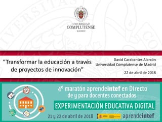 David Carabantes Alarcón
Universidad Complutense de Madrid
22 de abril de 2018
“Transformar la educación a través
de proyectos de innovación”
 