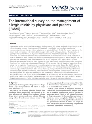 ORIGINAL RESEARCH Open Access
The international survey on the management of
allergic rhinitis by physicians and patients
(ISMAR)
Carlos E Baena-Cagnani1†ˆ, Giorgio W Canonica2*
, Mohamed Zaky Helal3†
, René Maximiliano Gómez4†
,
Enrico Compalati2†
, Mario E Zernotti5†
, Mario Sanchez-Borges6†
, Fabio F Morato Castro7†
,
Margarita Murrieta Aguttes8†
, Aida López-Garcia9†
, Faheem A Tadros10†
and ISMAR Study Group
Abstract
Epidemiologic studies suggest that the prevalence of allergic rhinitis (AR) is rising worldwide. Several reports, in fact,
indicate increasing trends in the prevalence of AR especially in developing countries, likely related to the
environment and climate changes and the adoption of an urbanized Western lifestyle. The primary objective of the
present study was to collect information about management in real-life settings, including a characterization of
typical patients’ profile referring to physicians, the disease features, the common approaches to diagnostic
assessments and therapeutic decisions. This was an international, multicenter, cross-sectional study conducted in
adults or children (≥6 years) suffering from rhinitis confirmed by physician's diagnosis for at least one year. The 234
physicians who participated in the study included a total of 2778 patients in Egypt, Mexico, Brazil, Colombia,
Guatemala, Iran, Venezuela, Argentina, Israel, Kuwait and United Arab Emirates. It was found that clinical history was
the selected tool to diagnose and categorize AR patients (97.1%), with less than half of patients undergoing allergy
testing, may be explaining the scarce use of immunotherapy on management of disease. Out of 2776 patients,
93.4% had somehow received a recommendation to avoid allergens and irritant agent exposure. Notably, 91.4%
were receiving at least one treatment at the time of the survey, mostly oral antihistamines (79.7%) and intranasal
corticosteroids (66.3%). Oral antihistamines, intranasal steroids and decongestants were considered both safe and
effective by patients and physicians, preferring oral and nasal route of administration. The ISMAR registry was
designed according to the most accepted epidemiological recommendations, and provides interesting information
regarding the management of rhinitis from a patient and physician points of view, with many similarities between
the participating countries. Further efforts are required to better manage AR and its comorbidities.
Background
Epidemiologic studies suggest that the prevalence of allergic
rhinitis (AR) is rising worldwide; 400 million of people
suffer from rhinitis [1].
The cause of this increase is unknown, although some
contributing factors include high concentrations of air-
borne allergens and pollution, less ventilation indoors,
dietary factors, smoking and more sedentary lifestyles,
among others. Several reports indicate trends in AR
prevalence especially in developing countries, likely related
to the environment and climate changes and the adoption
of an urbanized Western lifestyle [2].
SIDRIA (Italian Studies on Respiratory Disorders in
Children and the Environment) studies designed to fill the
gap in knowledge regarding time trends of prevalence of
asthma and allergic rhinitis in Italy indicated no changes
in the prevalence rates of wheeze and increase in those of
rhinitis and eczema among Italian children. The results of
this study support the view that profound modifications in
the epidemiological features of asthma and allergic dis-
eases are occurring worldwide requiring comprehensive,
continuous, epidemiologic monitoring [3].
* Correspondence: canonica@unige.it
ˆDeceased
†
Equal contributors
2
Respiratory Diseases & Allergy, University of Genoa IRCCS AOU San Martino-IST,
Genoa, Italy
Full list of author information is available at the end of the article
journal
© 2015 Baena-Cagnani et al.; licensee BioMed Central. This is an Open Access article distributed under the terms of the
Creative Commons Attribution License (http://creativecommons.org/licenses/by/4.0), which permits unrestricted use,
distribution, and reproduction in any medium, provided the original work is properly credited. The Creative Commons Public
Domain Dedication waiver (http://creativecommons.org/publicdomain/zero/1.0/) applies to the data made available in this
article, unless otherwise stated.
Baena-Cagnani et al. World Allergy Organization Journal (2015) 8:10
DOI 10.1186/s40413-015-0057-0
 