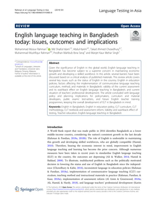 REVIEW Open Access
English language teaching in Bangladesh
today: Issues, outcomes and implications
Mohammad Mosiur Rahman1*
, Md Shaiful Islam2,3
, Abdul Karim4,5
, Takad Ahmed Chowdhury6,7
,
Muhammad Mushfiqur Rahman8,9
, Prodhan Mahbub Ibna Seraj2
and Manjet Kaur Mehar Singh1
* Correspondence: mosiurbhai2.0@
gmail.com
1
School of Languages, Literacies
and Translation, Universiti Sains
Malaysia, Penang, Malaysia
Full list of author information is
available at the end of the article
Abstract
Given the significance of English in the global world, English language teaching in
Bangladesh has become subject to a supreme concern in maintaining economic
growth and developing a skilled workforce. In this article, several barriers have been
discussed based on a critical analysis of published materials. This review article covers
several key issues such as the status of English in the country; English in education
policies; factors affecting the implementation of communicative language teaching
curriculum, method, and materials in Bangladesh; validity of the current assessment
and its washback effect on English language teaching in Bangladesh; and current
situation of teachers’ professional development. The article concluded with language
policy and planning implications for policymakers, curriculum and material
developers, public exams’ test-setters, and future English teacher training
programmes, keeping the overall development of ELT in Bangladesh in mind.
Keywords: English in Bangladesh, English in education policy, CLT curriculum, CLT
methodology, CLT textbook and assessment reform, Validity and washback effect of
testing, Teacher education, English language teaching in Bangladesh
Introduction
A World Bank report that was made public in 2016 identifies Bangladesh as a lower
middle-income country, considering the nation’s consistent growth in the last decade
(Rahman & Pandian, 2018a, 2018b). The role of English is undeniable in maintaining
this growth and developing skilled workforces, who are globally compatible (Hamid,
2010). Therefore, bearing the economic interest in mind, improvement in English
language teaching and learning has become the prior concern. Although numerous
measures have been taken in recent years to standardise English language teaching
(ELT) in the country, the outcomes are depressing (Ali & Walker, 2014; Hamid &
Baldauf, 2008). To illustrate, multifaceted problems such as the politically motivated
decision in lowering the status and use of English in Bangladesh since the independ-
ence (Chowdhury & Kabir, 2014), inconsistent language in education policies (Rahman
& Pandian, 2018a), implementation of communicative language teaching (CLT) cur-
riculum, teaching method and instructional materials in practice (Rahman, Pandian, &
Kaur, 2018a), implementation of assessment reform (Al Amin & Greenwood, 2018a;
Ali, Hamid, & Hardy, 2018), and language teachers’ professional development (Karim
© The Author(s). 2019 Open Access This article is distributed under the terms of the Creative Commons Attribution 4.0 International
License (http://creativecommons.org/licenses/by/4.0/), which permits unrestricted use, distribution, and reproduction in any medium,
provided you give appropriate credit to the original author(s) and the source, provide a link to the Creative Commons license, and
indicate if changes were made.
Rahman et al. Language Testing in Asia (2019) 9:9
https://doi.org/10.1186/s40468-019-0085-8
 