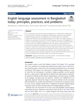 REVIEW Open Access
English language assessment in Bangladesh
today: principles, practices, and problems
Md Shaiful Islam1
, Md Kamrul Hasan2
, Shahin Sultana3
, Abdul Karim4,5
and Mohammad Mosiur Rahman4,5*
* Correspondence: mosiurbhai2.0@
gmail.com
4
BRAC University, Dhaka,
Bangladesh
5
Universiti Sains Malaysia, Penang,
Pulau Pinang, Malaysia
Full list of author information is
available at the end of the article
Abstract
The achievement of curriculum goals and objectives, to a large extent, depends on
how assessment methods are designed, implemented, monitored, and evaluated.
English language learning in Bangladesh has miserably failed, and ineffective
assessment methods may be largely attributed to this failure. This paper attempts to
address various aspects and issues of English language assessment in Bangladesh in
relation to English language learning as a curricular reform and the education policy
of the country. The analysis revealed that there was always a gap between the
principles of assessment embedded into the curriculum and the actual assessment
practices. Furthermore, heavily hard hit by the high-stakes testing, the curriculum, the
learners, and the instructors need to be liberated from this vicious policy. The review
concluded with a recommendation that teachers need to develop assessment
literacy through teacher education programs that are essential to helping teachers to
acquire knowledge, skills, professionalism, and assessment expertise.
Keywords: Language assessment, Curriculum reform, Communicative language
teaching, English language teaching, Bangladesh
Introduction
Two separate studies in early 1970s (Miller & Parlett, 1974; Snyder, 1971) concluded
that it was assessment, not teaching, that influenced the students most in their learn-
ing. Assessment plays a critical role in the learning and teaching process in any domain
of education. With regard to the achievement in English language proficiency, it may
be stated that the development of proficiency happens gradually, and this gradual
process, to a large extent, is effectuated by the adoption and implementation of appropri-
ate assessment methods and their effective implementation. Assessment plans are guided
by the language curriculum goals and objectives. Therefore, the establishment of an
appropriate alignment between the design of assessment methods and the curriculum
goals and objectives is essential. Most importantly, it is necessary for an education system
to ensure if it has adequate infrastructure to implement the planned English language
assessment scheme to achieve the goals stated in the English language curriculum.
Although “test” and “assessment” are in many cases interchangeably used in language
measurement literature, distinctions exist between them (Brown & Lee, 2015). Brown
and Lee (2015) define “test” as a carefully designed tool having rating scales that
© The Author(s). 2021 Open Access This article is licensed under a Creative Commons Attribution 4.0 International License, which
permits use, sharing, adaptation, distribution and reproduction in any medium or format, as long as you give appropriate credit to the
original author(s) and the source, provide a link to the Creative Commons licence, and indicate if changes were made. The images or
other third party material in this article are included in the article's Creative Commons licence, unless indicated otherwise in a credit
line to the material. If material is not included in the article's Creative Commons licence and your intended use is not permitted by
statutory regulation or exceeds the permitted use, you will need to obtain permission directly from the copyright holder. To view a
copy of this licence, visit http://creativecommons.org/licenses/by/4.0/.
Islam et al. Language Testing in Asia (2021) 11:1
https://doi.org/10.1186/s40468-020-00116-z
 
