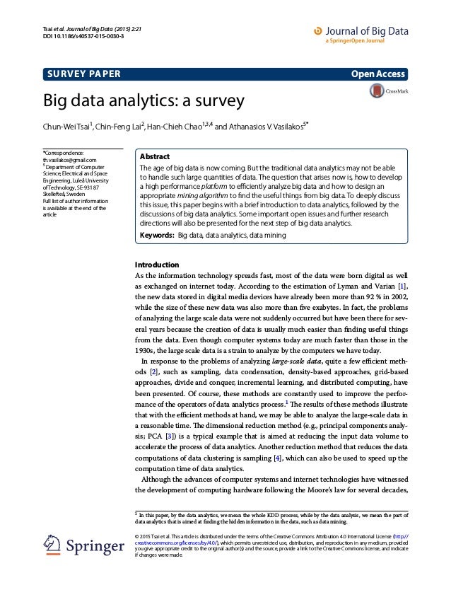 Big data analytics: a survey
Chun‑Wei Tsai1
, Chin‑Feng Lai2
, Han‑Chieh Chao1,3,4
and Athanasios V. Vasilakos5*
Introduction
As the information technology spreads fast, most of the data were born digital as well
as exchanged on internet today. According to the estimation of Lyman and Varian [1],
the new data stored in digital media devices have already been more than 92 % in 2002,
while the size of these new data was also more than five exabytes. In fact, the problems
of analyzing the large scale data were not suddenly occurred but have been there for sev-
eral years because the creation of data is usually much easier than finding useful things
from the data. Even though computer systems today are much faster than those in the
1930s, the large scale data is a strain to analyze by the computers we have today.
In response to the problems of analyzing large-scale data, quite a few efficient meth-
ods [2], such as sampling, data condensation, density-based approaches, grid-based
approaches, divide and conquer, incremental learning, and distributed computing, have
been presented. Of course, these methods are constantly used to improve the perfor-
mance of the operators of data analytics process.1
The results of these methods illustrate
that with the efficient methods at hand, we may be able to analyze the large-scale data in
a reasonable time. The dimensional reduction method (e.g., principal components analy-
sis; PCA [3]) is a typical example that is aimed at reducing the input data volume to
accelerate the process of data analytics. Another reduction method that reduces the data
computations of data clustering is sampling [4], which can also be used to speed up the
computation time of data analytics.
Although the advances of computer systems and internet technologies have witnessed
the development of computing hardware following the Moore’s law for several decades,
1 
In this paper, by the data analytics, we mean the whole KDD process, while by the data analysis, we mean the part of
data analytics that is aimed at finding the hidden information in the data, such as data mining.
Abstract 
The age of big data is now coming. But the traditional data analytics may not be able
to handle such large quantities of data. The question that arises now is, how to develop
a high performance platform to efficiently analyze big data and how to design an
appropriate mining algorithm to find the useful things from big data. To deeply discuss
this issue, this paper begins with a brief introduction to data analytics, followed by the
discussions of big data analytics. Some important open issues and further research
directions will also be presented for the next step of big data analytics.
Keywords:  Big data, data analytics, data mining
OpenAccess
© 2015 Tsai et al. This article is distributed under the terms of the Creative Commons Attribution 4.0 International License (http://
creativecommons.org/licenses/by/4.0/), which permits unrestricted use, distribution, and reproduction in any medium, provided
you give appropriate credit to the original author(s) and the source, provide a link to the Creative Commons license, and indicate
if changes were made.
SURVEY PAPER
Tsai et al. Journal of Big Data (2015) 2:21
DOI 10.1186/s40537-015-0030-3
*Correspondence:
th.vasilakos@gmail.com
5
Department of Computer
Science, Electrical and Space
Engineering, Luleå University
of Technology, SE‑931 87 
Skellefteå, Sweden
Full list of author information
is available at the end of the
article
 