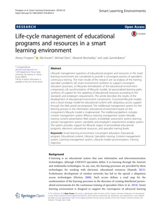 RESEARCH Open Access
Life-cycle management of educational
programs and resources in a smart
learning environment
Alexey Finogeev1*
, Alla Kravets3
, Michael Deev1
, Alexandr Bershadsky1
and Leyla Gamidullaeva2
* Correspondence:
alexeyfinogeev@gmail.com
1
CAD-Department, Penza State
University, 40, Krasnay st., Penza,
Russia 440025
Full list of author information is
available at the end of the article
Abstract
Lifecycle management questions of educational program and resources in the smart
learning environment are considered to provide a convergent process of specialist’s
continuous training. The main results of the research are: (a) analysis of the training
specialist’s problems, (b) smart environment synthesis to support convergent
education processes, (c) lifecycles formalization of the educational environment
components, (d) synchronization of lifecycle models, (e) personalized learning paths
synthesis, (f) support for the updating of educational resources according to the
standards and employer’s requirements. The article describes the results of the
development of educational environment components. Functional lifecycle models
and a cloud storage model for educational content with ubiquitous access support
through the Web portal are proposed. The intellectual management system for the
learning process in the information educational environment based on the
component’s lifecycle model is implemented. The intellectual platform includes
content management system Alfresco, learning management system Moodle,
training content presentation Web system, knowledge assessment system, learning
activity management system, standards and employer’s requirements analysis system.
The system provides support for lifecycle stages of personalized educational
programs, electronic educational resources, and specialist training levels.
Keywords: Smart learning environment, Convergent education, Educational
program, Educational content, Lifecycle, Specialists training, Content management
system, Learning management system, Lifecycle model synchronization, Training
trajectory
Background
E-learning is an educational system that uses information and telecommunication
technologies, although UNESCO specialists define it as learning through the Internet
and multimedia technologies. In any case, the learning processes are provided by these
technologies for working with electronic educational resources (Hamidi, 2011).
Evolutionary development of wireless networks has led to the spread a ubiquitous
access technologies (Horton, 2000). Such access defines a road map for the
modernization of the learning processes in the direction of creating distributed person-
alized environments for the continuous training of specialists (Deev et al., 2014). Smart
learning environment is designed to support the convergence of advanced learning
Smart Learning Environments
© The Author(s). 2018 Open Access This article is distributed under the terms of the Creative Commons Attribution 4.0 International
License (http://creativecommons.org/licenses/by/4.0/), which permits unrestricted use, distribution, and reproduction in any medium,
provided you give appropriate credit to the original author(s) and the source, provide a link to the Creative Commons license, and
indicate if changes were made.
Finogeev et al. Smart Learning Environments (2018) 5:9
https://doi.org/10.1186/s40561-018-0055-0
 