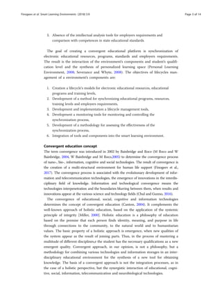 3. Absence of the intellectual analysis tools for employers requirements and
comparison with competences in state educational standards.
The goal of creating a convergent educational platform is synchronization of
electronic educational resources, programs, standards and employers requirements.
The result is the interaction of the environment’s components and student’s qualifi-
cation level and the synthesis of personalized learning space (Personal Learning
Environment, 2008; Severance and Whyte, 2008). The objectives of lifecycles man-
agement of a environment’s components are:
1. Creation a lifecycle’s models for electronic educational resources, educational
programs and training levels,
2. Development of a method for synchronizing educational programs, resources,
training levels and employers requirements,
3. Development and implementation a lifecycle management tools,
4. Development a monitoring tools for monitoring and controlling the
synchronization process,
5. Development of a methodology for assessing the effectiveness of the
synchronization process,
6. Integration of tools and components into the smart learning environment.
Convergent education concept
The term convergence was introduced in 2002 by Bainbridge and Roco (M Roco and W
Bainbridge, 2004, W Bainbridge and M Roco,2005) to determine the convergence process
of nano-, bio-, information, cognitive and social technologies. The result of convergence is
the creation of a multi-structural environment for human life support (Finogeev et al.,
2017). The convergence process is associated with the evolutionary development of infor-
mation and telecommunication technologies, the emergence of innovations in the interdis-
ciplinary field of knowledge. Information and technological convergence means the
technologies interpenetration and the boundaries blurring between them, when results and
innovations appear at the various science and technology fields (Chul and Gunno, 2016).
The convergence of educational, social, cognitive and information technologies
determines the concept of convergent education (Canton, 2004). It complements the
well-known approach of holistic education, based on the application of the systemic
principle of integrity [Miller, 2000]. Holistic education is a philosophy of education
based on the premise that each person finds identity, meaning, and purpose in life
through connections to the community, to the natural world and to humanitarian
values. The basic property of a holistic approach is emergence, when new qualities of
the system appear as the result of joining parts. Thus, in the process of mastering a
multitude of different disciplines,е the student has the necessary qualifications as a new
emergent quality. Convergent approach, in our opinion, is not a philosophy, but a
methodology for combining various technologies and information storages in an inter-
disciplinary educational environment for the synthesis of a new tool for obtaining
knowledge. The basis of a convergent approach is not the integration processes, as in
the case of a holistic perspective, but the synergistic interaction of educational, cogni-
tive, social, information, telecommunication and neurobiological technologies.
Finogeev et al. Smart Learning Environments (2018) 5:9 Page 3 of 14
 