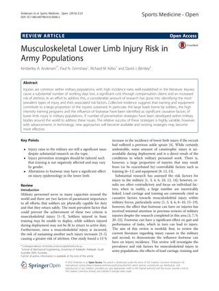 REVIEW ARTICLE Open Access
Musculoskeletal Lower Limb Injury Risk in
Army Populations
Kimberley A. Andersen1*
, Paul N. Grimshaw1
, Richard M. Kelso1
and David J. Bentley2
Abstract
Injuries are common within military populations, with high incidence rates well established in the literature. Injuries
cause a substantial number of working days lost, a significant cost through compensation claims and an increased
risk of attrition. In an effort to address this, a considerable amount of research has gone into identifying the most
prevalent types of injury and their associated risk factors. Collective evidence suggests that training and equipment
contribute to a large proportion of the injuries sustained. In particular, the large loads borne by soldiers, the high
intensity training programs and the influence of footwear have been identified as significant causative factors of
lower limb injury in military populations. A number of preventative strategies have been developed within military
bodies around the world to address these issues. The relative success of these strategies is highly variable; however,
with advancements in technology, new approaches will become available and existing strategies may become
more effective.
Key Points
 Injury rates in the military are still a significant issue
despite substantial research on the topic.
 Injury prevention strategies should be tailored such
that training is not negatively affected and may vary
by gender.
 Alterations to footwear may have a significant effect
on injury epidemiology in the lower limb.
Review
Introduction
Military personnel serve in many capacities around the
world and there are two factors of paramount importance
to all efforts; that soldiers are physically capable for duty
and that they return safely. The most prevalent factor that
could prevent the achievement of these two criteria is
musculoskeletal injury [1–3]. Soldiers injured in basic
training may be unable to deploy, while soldiers injured
during deployment may not be fit to return to active duty.
Furthermore, once a musculoskeletal injury is incurred,
the risk of sustaining another such injury increases [3–5]
causing a greater risk of attrition. One study found a 13 %
increase in the incidence of lower limb injury if the recruit
had suffered a previous ankle sprain [4]. While certainly
undesirable, some amount of catastrophic injury is un-
avoidable during deployment and is a direct result of the
conditions in which military personnel work. There is,
however, a large proportion of injuries that may result
from (or be exacerbated by) controllable factors such as
training [6–11] and equipment [8, 12, 13].
Substantial research has assessed the risk factors for
injury in the military [1, 3, 4, 6, 10, 12, 14]; however, re-
sults are often contradictory and focus on individual fac-
tors, when in reality, a large number are inextricably
linked. Load carriage and training are commonly cited as
causative factors towards musculoskeletal injury within
military forces, particularly army [1, 3, 4, 6, 8–10, 15–19];
however, the effect that footwear can have on injuries has
received minimal attention in previous reviews of military
injuries despite the research completed in this area [3, 7, 9,
20–22]. Footwear can have a significant effect on gait and
performance of tasks, which in turn can lead to injury.
The aim of this review is twofold; first, to review the
current literature regarding injury causes in the military
and second, to demonstrate the influence footwear can
have on injury incidence. This review will investigate the
prevalence and risk factors for musculoskeletal injury in
army populations, the effects of load carriage, training and
* Correspondence: kimberley.andersen@adelaide.edu.au
1
School of Mechanical Engineering, University of Adelaide, Adelaide, South
Australia 5005, Australia
Full list of author information is available at the end of the article
© 2016 Andersen et al. Open Access This article is distributed under the terms of the Creative Commons Attribution 4.0
International License (http://creativecommons.org/licenses/by/4.0/), which permits unrestricted use, distribution, and
reproduction in any medium, provided you give appropriate credit to the original author(s) and the source, provide a link to
the Creative Commons license, and indicate if changes were made.
Andersen et al. Sports Medicine - Open (2016) 2:22
DOI 10.1186/s40798-016-0046-z
 