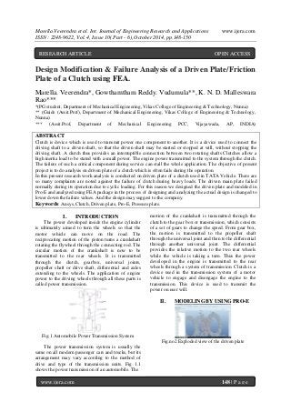 Marella.Veerendra et al. Int. Journal of Engineering Research and Applications www.ijera.com
ISSN : 2248-9622, Vol. 4, Issue 10( Part - 6), October 2014, pp.148-150
www.ijera.com 148 | P a g e
Design Modification & Failure Analysis of a Driven Plate/Friction
Plate of a Clutch using FEA.
Marella. Veerendra*, Gowthamtham Reddy. Vudumula**, K. N. D. Malleswara
Rao***
*(PG student, Department of Mechanical Engineering, Vikas College of Engineering & Technology, Nunna)
** (Guide (Assit.Prof), Department of Mechanical Engineering, Vikas College of Engineering & Technology,
Nunna)
*** (Assit.Prof, Department of Mechanical Engineering PCC, Vijayawada, AP, INDIA)
ABSTRACT
Clutch is device which is used to transmit power one component to another. It is a device used to connect the
driving shaft to a driven shaft, so that the driven shaft may be started or stopped at will, without stopping the
driving shaft. A clutch thus provides an interruptible connection between two rotating shafts Clutches allow a
high inertia load to be stated with a small power. The engine power transmitted to the system through the clutch.
The failure of such a critical component during service can stall the whole application. The objective of present
project is to do analysis on driven plate of a clutch which is often fails during the operation.
In this present research work analysis is conducted on driven plate of a clutch used in TATA Vehicle. There are
so many complaints are noted against the failure of clutch during heavy loads. The driven main plate failed
normally during its operation due to cyclic loading. For this reason we designed the driven plate and modeled in
Pro-E and analyzed using FEA package in the process of designing and analyzing the actual design is changed to
lower down the failure values. And the design may suggest to the company.
Keywords: Ansys, Clutch, Driven plate, Pro-E, Pressure plate.
I. INTRODUCTION
The power developed inside the engine cylinder
is ultimately aimed to turn the wheels so that the
motor vehicle can move on the road. The
reciprocating motion of the piston turns a crankshaft
rotating the flywheel through the connecting rod. The
circular motion of the crankshaft is now to be
transmitted to the rear wheels. It is transmitted
through the clutch, gearbox, universal joints,
propeller shaft or drive shaft, differential and axles
extending to the wheels. The application of engine
power to the driving wheels through all these parts is
called power transmission.
Fig.1 Automobile Power Transmission System
The power transmission system is usually the
same on all modern passenger cars and trucks, but its
arrangement may vary according to the method of
drive and type of the transmission units. Fig 1.1
shows the power transmission of an automobile. The
motion of the crankshaft is transmitted through the
clutch to the gear box or transmission, which consists
of a set of gears to change the speed. From gear box,
the motion is transmitted to the propeller shaft
through the universal joint and then to the differential
through another universal joint. The differential
provides the relative motion to the two rear wheels
while the vehicle is taking a turn. Thus the power
developed in the engine is transmitted to the rear
wheels through a system of transmission. Clutch is a
device used in the transmission system of a motor
vehicle to engage and disengage the engine to the
transmission. This device is used to transmit the
power on user will.
II. MODELING BY USING PRO-E
Fig.no2 Exploded view of the driven plate
RESEARCH ARTICLE OPEN ACCESS
 