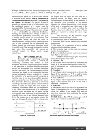 M Singh Sankhwar et al Int. Journal of Engineering Research and Applications
ISSN : 2248-9622, Vol. 4, Issue 1( Version 2), January 2014, pp.152-159
information lost, which will be a noticeable amount
of heat loss in next decade. Also by second law of
thermodynamics any process that is reversible will
not change its entropy. On thermo dynamical
grounds, the erasure of one bit of information from
the mechanical degrees of a system must be
accompanied by the thermalization of an amount of
k*T*ln (2) joules of energy. The information entropy
H can be calculated for any probability distribution.
Similarly the thermodynamic entropy S refers to
thermodynamic probabilities specifically. Thus gain
in entropy always means loss of information, and
nothing more. Design that does not result in
information loss is called reversible. It naturally takes
care of heat generated due to information loss.
Bennett showed that zero energy dissipation would
be possible only if the network consists of reversible
logic gates, Thus reversibility will become an
essential property in future circuit design
technologies.

III.

REVERSIBLE LOGIC

Reversible logic is a promising computing
design paradigm which presents a method for
constructing computers that produce no heat
dissipation. Reversible computing emerged as a result
of the application of quantum mechanics principles
towards the development of a universal computing
machine. Specifically, the fundamentals of reversible
computing are based on the relationship between
entropy, heat transfer between molecules in a system,
the probability of a quantum particle occupying a
particular state at any given time, and the quantum
electrodynamics between electrons when they are in
dose proximity. The basic principle of reversible
computing is that a bi-jective device with an identical
number of input and output lines will produce a
computing environment where the electrodynamics
of the system allow for prediction of all future states
based on known past states, and the system reaches
every possible state, resulting in no heat dissipation A
reversible logic gate is an N-input N-output logic
device that provides one to one mapping between the
input and the output. It not only helps us to determine

Figure 1. Toffoli gate

www.ijera.com

www.ijera.com

the outputs from the inputs but also helps us to
uniquely recover the inputs from the outputs.
Garbage outputs are those which do not contribute to
the reversible logic realization of the design.
Quantum cast refers to the cost of the circuit in terms
of the cost of a primitive gate. Gate count is the
number of reversible gates used to realize the
function. Gate level refers to the number of levels
which are required to realize the given logic
functions.
The following are the important design
constraints for reversible logic circuits.
I. Reversible logic gates do not allow fan-outs.
2. Reversible logic circuits should have minimum
quantum cost.
3. The design can be optimized so as to produce
minimum number of garbage outputs.
4. The reversible logic circuits must use minimum
number of constant inputs.
5. The reversible logic circuits must use a minimum
logic depth or gate levels.
The basic reversible logic gates encountered
during the design are listed below:
1. Feynman Gate :
It is a 2x2 gate and its logic circuit is as shown in the
figure. It is also known as Controlled Not (CNOT)
Gate. It has quantum cost 1 and is generally used for
Fan Out purposes.
2. Peres Gate :
It is a 3x3 gate and its logic circuit is as shown in the
figure. It has quantum cost 4. It is used to realize
various Boolean functions such as AND, XOR.
3. Fred kin Gate :
It is a 3x3 gate and its logic circuit is as shown in the
figure. It has quantum cost 5. It can be used to
implement a Multiplexer.
4. HNG Gate :
It is a 4x4 gate and its logic circuit is as shown in the
figure. It has quantum cost 6. It is used for designing
ripple carry adders. It can produce both sum and
carry in a single gate thus minimizing the garbage
and gate counts.
5.Toffoli Gate : The 3*3 Reversible gate with 3
inputs and 3 outputs. It has Quantum cost 5

Quantum implementation of Toffoli gate

153 | P a g e

 