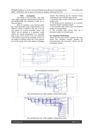 M Singh Sankhwar et al Int. Journal of Engineering Research and Applications
ISSN : 2248-9622, Vol. 4, Issue 1( Version 2), January 2014, pp.152-159
VIII.

Evaluation

The design of the reversible 4bit, 8bit,
16bit adder is logically verified using XILINX 8.1i
and MODELSIM. The simulation results are as
shown in figures.
Here we introduce a new function called
the "Total Reversible Logic Implementation Cost
(TRLlC)" which is defined as the sum of all the
cost metrics of a given reversible circuit. The
TRLIC can be deemed as a parameter which
reflects the overall performance of a reversible
logic circuit. TRLIC=∑(NG,CI,QC,GO) where NG
is the number of gates in the reversible circuit.CI is
the number of constant inputs, QC is the quantum
cost of the circuit. GO is the number of garbage

www.ijera.com

outputs. The following are the important design
constraints for any reversible logic circuits.
I. Reversible logic circuits should have minimum
quantum cost.
2. The design can be optimized so as to produce
minimum number of garbage outputs.
3. The reversible logic circuits must use minimum
number of constant inputs.
4. The reversible logic circuits must use a
minimum number of reversible gates.
8.1. Simulation Methodology
Xilinx 8.1i has been used to simulate the wave
forms. The simulator carefully modeled the
interconnections, the associated blocks and the
propagation delays.

RTL SCHEMATIC OF HNG GATE

RTL SCHEMATIC OF 4 BIT ADDER USING HNG GATE

RTL SCHEMATIC OF 8 BIT ADDER USING HNG GATE
www.ijera.com

156 | P a g e

 