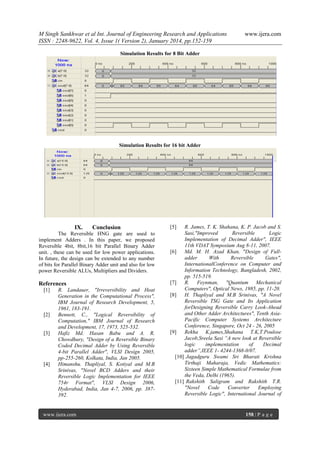 M Singh Sankhwar et al Int. Journal of Engineering Research and Applications
ISSN : 2248-9622, Vol. 4, Issue 1( Version 2), January 2014, pp.152-159

www.ijera.com

Simulation Results for 8 Bit Adder

Simulation Results for 16 bit Adder

IX.

Conclusion

The Reversible HNG gate are used to
implement Adders . In this paper, we proposed
Reversible 4bit, 8bit,16 bit Parallel Binary Adder
unit. , these can be used for low power applications.
In future, the design can be extended to any number
of bits for Parallel Binary Adder unit and also for low
power Reversible ALUs, Multipliers and Dividers.

References
[1]

[2]

[3]

[4]

R. Landauer, "Irreversibility and Heat
Generation in the Computational Process",
IBM Journal of Research Development, 5,
1961, 183-191.
Bennett, C., "Logical Reversibility of
Computation," IBM Journal of Research
and Development, 17, 1973, 525-532.
Hafiz Md. Hasan Babu and A. R.
Chowdhury, "Design of a Reversible Binary
Coded Decimal Adder by Using Reversible
4-bit Parallel Adder", VLSI Design 2005,
pp-255-260, Kolkata, India, Jan 2005.
Himanshu. Thapliyal, S. Kotiyal and M.B
Srinivas, "Novel BCD Adders and their
Reversible Logic Implementation for IEEE
754r Format", VLSI Design 2006,
Hyderabad, India, Jan 4-7, 2006, pp. 387392.

www.ijera.com

[5]

R. James, T. K. Shahana, K. P. Jacob and S.
Sasi,"Improved
Reversible
Logic
Implementation of Decimal Adder", IEEE
11th VDAT Symposium Aug 8-11, 2007.
[6]
Md. M. H. Azad Khan, "Design of Fulladder
With
Reversible
Gates",
InternationalConference on Computer and
Information Technology, Bangladesh, 2002,
pp. 515-519.
[7]
R. Feynman, "Quantum Mechanical
Computers", Optical News, 1985, pp. 11-20.
[8]
H. Thapliyal and M.B Srinivas, "A Novel
Reversible TSG Gate and Its Application
forDesigning Reversible Carry Look-Ahead
and Other Adder Architectures", Tenth AsiaPacific Computer Systems Architecture
Conference, Singapore, Oct 24 - 26, 2005
[9]
Rekha K.james,Shahana T.K,T.Poulose
Jacob,Sreela Sasi “A new look at Reversible
logic
implementation
of
Decimal
adder”,IEEE 1- 4244-1368-0/07.
[10] Jagadguru Swami Sri Bharati Krishna
Tirthaji Maharaja, Vedic Mathematics:
Sixteen Simple Mathematical Formulae from
the Veda, Delhi (1965).
[11] Rakshith Saligram and Rakshith T.R.
"Novel
Code
Converter
Employing
Reversible Logic", International Journal of

158 | P a g e

 