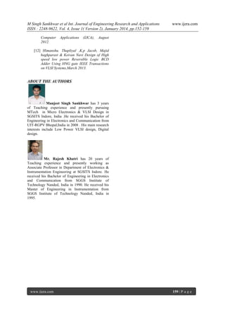 M Singh Sankhwar et al Int. Journal of Engineering Research and Applications
ISSN : 2248-9622, Vol. 4, Issue 1( Version 2), January 2014, pp.152-159
Computer
2012.

Applications

(IJCA),

www.ijera.com

August

[12] Himanshu. Thapliyal ,K.p Jacob, Majid
haghparast & Keivan Navi Design of High
speed low power Reversible Logic BCD
Adder Using HNG gate IEEE Transactions
on VLSI Systems,March 2013.

ABOUT THE AUTHORS

Manjeet Singh Sankhwar has 3 years
of Teaching experience and presently pursuing
MTech in Micro Electronics & VLSI Design in
SGSITS Indore, India .He received his Bachelor of
Engineering in Electronics and Communication from
UIT-RGPV Bhopal,India in 2008 . His main research
interests include Low Power VLSI design, Digital
design.

Mr. Rajesh Khatri has 20 years of
Teaching experience and presently working as
Associate Professor in Department of Electronics &
Instrumentation Engineering at SGSITS Indore. He
received his Bachelor of Engineering in Electronics
and Communication from SGGS Institute of
Technology Nanded, India in 1990. He received his
Master of Engineering in Instrumentation from
SGGS Institute of Technology Nanded, India in
1995.

www.ijera.com

159 | P a g e

 