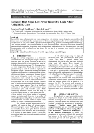 M Singh Sankhwar et al Int. Journal of Engineering Research and Applications
ISSN : 2248-9622, Vol. 4, Issue 1( Version 2), January 2014, pp.152-159

RESEARCH ARTICLE

www.ijera.com

OPEN ACCESS

Design of High Speed Low Power Reversible Logic Adder
Using HNG Gate
Manjeet Singh Sankhwar *, Rajesh Khatri **
*. M.Tech Scholar ,Department of Electronics & Instrumentation ,Shree G.S.I.T.S Indore, India
**. Associate Professor ,Department of Electronics & Instrumentation, Shree G.S.I.T.S Indore, India

Abstract
Reversibility plays a fundamental role when computations with minimal energy dissipation are considered. In
recent years, reversible logic has emerged as one of the most important approaches for power optimization with
its application in low power CMOS, optical information processing, quantum computing and nanotechnology.
This research proposes a new implementation of adder in reversible logic. The design reduces the number of
gate operations compared to the existing adder reversible logic implementations. So, this design gives rise to an
implementation with a reduced area and delay. We can use it to construct more complex systems in
nanotechnology.
Keywords: Adder, Decimal Arithmetic, Reversible logic, Garbage output, HNG gate

I.

INTRODUCTION

Energy loss during computation is an important
consideration in low power digital design. Landauer's
principle states that a heat equivalent to kT*ln2 is
generated for every bit of information lost, where 'k'
is the Boltzmann's constant and T' is the temperature .
At room temperature, though the amount of heat
generated may be small it cannot be neglected for
low power designs. The amount of energy dissipated
in a system bears a direct relationship to the number
of bits erased during computation. Bennett showed
that energy dissipation would not occur if the
computations were carried out using reversible
circuits since these circuits do not lose information. A
reversible logic gate is an n-input, n-output (denoted
as n*n) device that maps each possible input pattern
to a unique output pattern. There is a significant
difference in the synthesis of logic circuits using
conventional gates and reversible gates. While
constructing reversible circuits with the help of
reversible gates fan-out of each output must be 1
without feedback loops. As the number of inputs and
outputs are made equal there may be a number of
unutilized outputs called garbage in certain reversible
implementations. This is the number of outputs added
to make an n-input k-output function reversible.
For example, a single output function of 'n'
variables will require at least n-1 garbage outputs.
Classical logic gates such as AND, OR, and XOR are
not reversible. Hence, these gates dissipate heat and
may reduce the life of the circuit. So, reversible logic
is in demand in power aware circuits. A reversible
conventional adder was proposed using conventional
reversible gates.

www.ijera.com

A Full adder design using two types of
reversible gates - NG (New Gate)and NTG (New
Toffoli Gate) with 2 garbage outputs was
implemented. The BCD adder was then designed
using such full adders. Even though the
implementation was improved in using TSG
reversible gates, this approach was not taking care of
the fanout restriction of reversible circuits, and hence
it was only a near-reversible implementation. An
improved reversible implementation of decimal adder
with reduced number of garbage outputs is proposed.
Another
improved
reversible
implementation of decimal adder using reversible
gates which results in further reduction in number of
gates and garbage outputs with a fanout of 1 is
proposed in fig9. The present work proposes a
modified version of decimal addition using reversible
gates which results in reduction in number of gate
operations in full adder reversible gates with a fanout
of 1.

II.

LITERATURE SURVEY

Energy loss is an important consideration in
digital circuit design. A part of this problem arises
from the technological non ideality of switches and
materials. The other part of the problem arises from
Landauer's principle for which there is no solution.
Landauer's Principle
states that logical
computations that are not reversible necessarily
generate k*T*ln (2) joules of heat energy, where k
is the Boltzmann's Constant k=1.38xlO-23 J/K, T
is the absolute temperature at which the
computation is performed. Although this amount of
heat appears to be small, Moore's Law predicts
exponential growth of heat generated due to
152 | P a g e

 