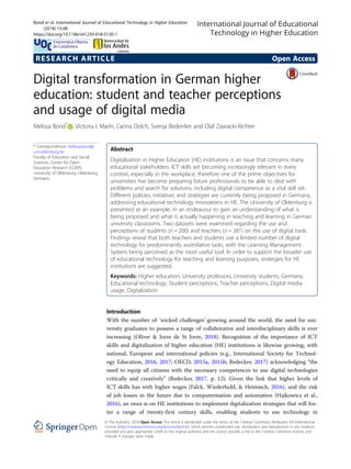 RESEARCH ARTICLE Open Access
Digital transformation in German higher
education: student and teacher perceptions
and usage of digital media
Melissa Bond*
, Victoria I. Marín, Carina Dolch, Svenja Bedenlier and Olaf Zawacki-Richter
* Correspondence: melissa.bond@
uni-oldenburg.de
Faculty of Education and Social
Sciences, Center for Open
Education Research (COER),
University of Oldenburg, Oldenburg,
Germany
Abstract
Digitalization in Higher Education (HE) institutions is an issue that concerns many
educational stakeholders. ICT skills are becoming increasingly relevant in every
context, especially in the workplace, therefore one of the prime objectives for
universities has become preparing future professionals to be able to deal with
problems and search for solutions, including digital competence as a vital skill set.
Different policies, initiatives and strategies are currently being proposed in Germany,
addressing educational technology innovations in HE. The University of Oldenburg is
presented as an example, in an endeavour to gain an understanding of what is
being proposed and what is actually happening in teaching and learning in German
university classrooms. Two datasets were examined regarding the use and
perceptions of students (n = 200) and teachers (n = 381) on the use of digital tools.
Findings reveal that both teachers and students use a limited number of digital
technology for predominantly assimilative tasks, with the Learning Management
System being perceived as the most useful tool. In order to support the broader use
of educational technology for teaching and learning purposes, strategies for HE
institutions are suggested.
Keywords: Higher education, University professors, University students, Germany,
Educational technology, Student perceptions, Teacher perceptions, Digital media
usage, Digitalization
Introduction
With the number of ‘wicked challenges’ growing around the world, the need for uni-
versity graduates to possess a range of collaborative and interdisciplinary skills is ever
increasing (Oliver & Jorre de St Jorre, 2018). Recognition of the importance of ICT
skills and digitalization of higher education (HE) institutions is likewise growing, with
national, European and international policies (e.g., International Society for Technol-
ogy Education, 2016, 2017; OECD, 2015a, 2015b; Redecker, 2017) acknowledging “the
need to equip all citizens with the necessary competences to use digital technologies
critically and creatively” (Redecker, 2017, p. 12). Given the link that higher levels of
ICT skills has with higher wages (Falck, Wiederhold, & Heimisch, 2016), and the risk
of job losses in the future due to computerisation and automation (Hajkowicz et al.,
2016), an onus is on HE institutions to implement digitalization strategies that will fos-
ter a range of twenty-first century skills, enabling students to use technology in
© The Author(s). 2018 Open Access This article is distributed under the terms of the Creative Commons Attribution 4.0 International
License (http://creativecommons.org/licenses/by/4.0/), which permits unrestricted use, distribution, and reproduction in any medium,
provided you give appropriate credit to the original author(s) and the source, provide a link to the Creative Commons license, and
indicate if changes were made.
Bond et al. International Journal of Educational Technology in Higher Education
(2018) 15:48
https://doi.org/10.1186/s41239-018-0130-1
 