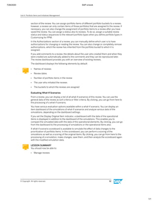 7/26/2020 SAP e-book
1/1
section of the review. You can assign portfolio items of diﬀerent portfolio buckets to a review;
however, a review can only contain items of those portfolios that are assigned to the review. If
necessary, you can also change the assignment of portfolio items to a review after you have
saved the review. You can assign a status also to reviews. To do so, assign a suitable review
status and status sequences to the relevant portfolio types when you deﬁne portfolio types in
Customizing for PPM.
In the Authorizations section of a review, you can manually deﬁne which user is to have
authorizations for changing or reading the review. You can also change or completely remove
authorizations, which the review has inherited from the portfolio bucket to which it is
assigned.
If you add comments to a review, the details about the user who created them and when they
were created are automatically added to the comments and they can be reproduced later.
The review dashboard provides you with an overview of existing reviews.
The dashboard displays the following elements by default:
● Names of reviews
● Review dates
● Number of portfolio items in the review
● The user who initiated the reviews
● The buckets to which the reviews are assigned
Evaluating What-If Scenarios
From a review, you can display a list of all what-if scenarios of this review. You can use the
general data of the review as sort criteria or ﬁlter criteria. By clicking, you can go from here to
the processing of a what-if scenario.
You have various evaluation options available within a what-if scenario. You can display an
item dashboard of the simulations of what-if scenarios and analyze various data of the
simulations, depending on the dashboard settings.
If you set the Display Original Item indicator, a dashboard with the data of the operational
items is displayed in addition to the dashboard of the simulations. This enables you to
compare the simulated data with the data of the operational elements. By clicking, you can go
from the dashboard to the processing of simulations or the operational items also.
A what-if scenario scoreboard is available to simulate the eﬀect of data changes to the
prioritization of portfolio items. In this scoreboard, you can perform a scoring of the
simulations as well as a scoring of the original items. By clicking, you can go from here to the
processing of a simulation, make changes, save them, and then analyze the scoreboard again
with the modiﬁed simulation data.
LESSON SUMMARY
You should now be able to:
● Manage reviews
Unit 4: Portfolio Items and Initiatives Management
© Copyright. All rights reserved. 92
 